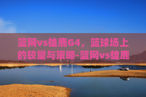 篮网vs雄鹿G4，篮球场上的较量与策略-篮网vs雄鹿g4欧文受伤