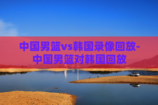 中国男篮vs韩国录像回放-中国男篮对韩国回放