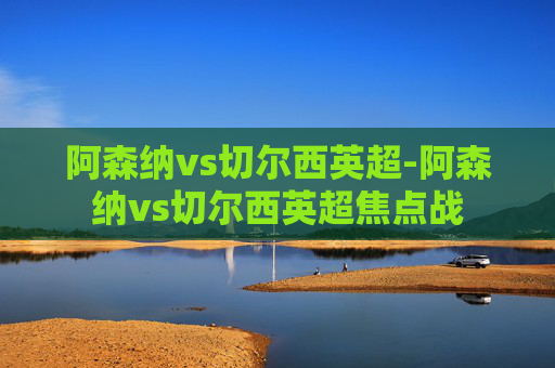 阿森纳vs切尔西英超-阿森纳vs切尔西英超焦点战