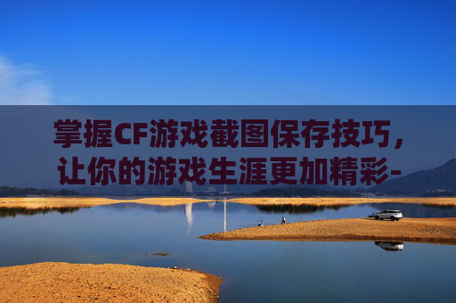 掌握CF游戏截图保存技巧，让你的游戏生涯更加精彩-cf截图的文件在哪里