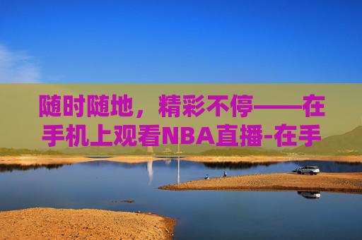 随时随地，精彩不停——在手机上观看NBA直播-在手机上看nba直播怎么看