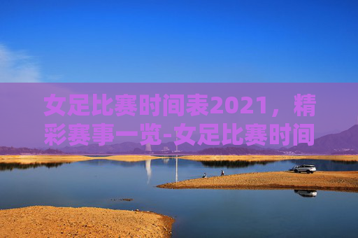 女足比赛时间表2021，精彩赛事一览-女足比赛时间表2025