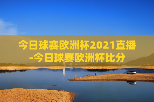 今日球赛欧洲杯2021直播-今日球赛欧洲杯比分