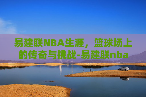 易建联NBA生涯，篮球场上的传奇与挑战-易建联nba生涯十佳球