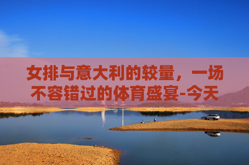 女排与意大利的较量，一场不容错过的体育盛宴-今天女排对阵哪国