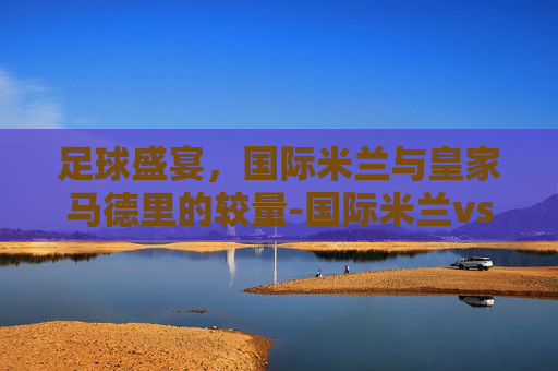 足球盛宴，国际米兰与皇家马德里的较量-国际米兰vs皇家马德里历史战绩