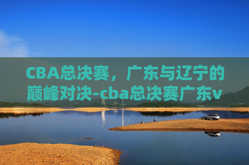 CBA总决赛，广东与辽宁的巅峰对决-cba总决赛广东vs辽宁回放4.29