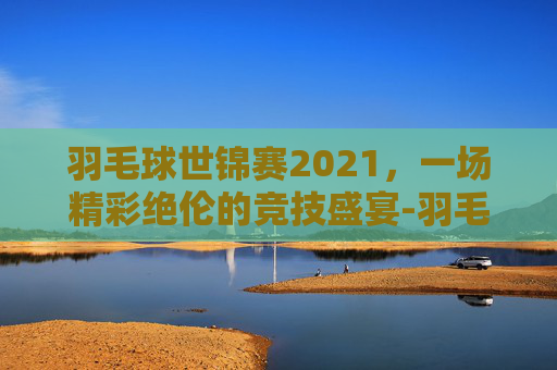 羽毛球世锦赛2021，一场精彩绝伦的竞技盛宴-羽毛球世锦赛2021男单冠军