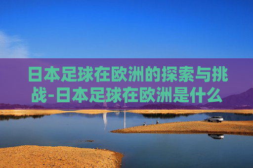 日本足球在欧洲的探索与挑战-日本足球在欧洲是什么水平的