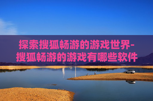 探索搜狐畅游的游戏世界-搜狐畅游的游戏有哪些软件