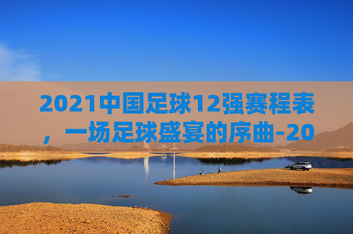 2021中国足球12强赛程表，一场足球盛宴的序曲-2021中国足球队赛程表