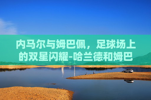 内马尔与姆巴佩，足球场上的双星闪耀-哈兰德和姆巴佩谁厉害