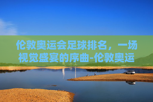 伦敦奥运会足球排名，一场视觉盛宴的序曲-伦敦奥运会男足排名