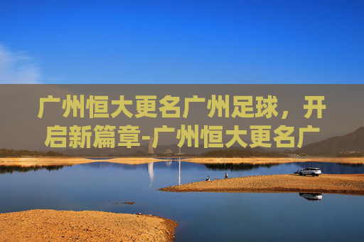 广州恒大更名广州足球，开启新篇章-广州恒大更名广州足球队了吗