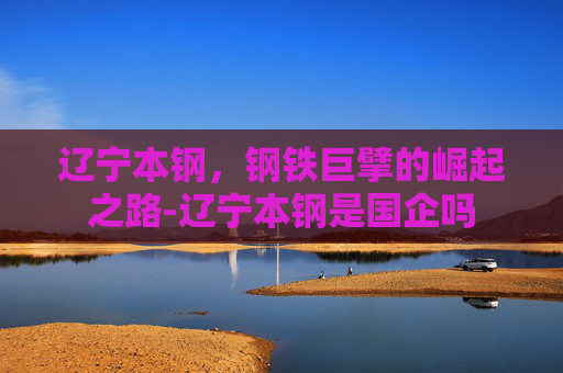 辽宁本钢，钢铁巨擘的崛起之路-辽宁本钢是国企吗