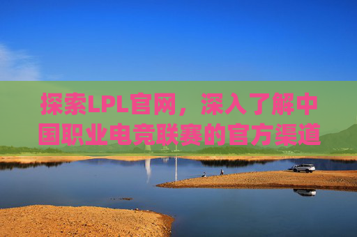 探索LPL官网，深入了解中国职业电竞联赛的官方渠道-lpl官网赛事直播点w玩.dia-nru.香港