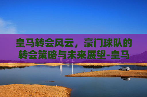 皇马转会风云，豪门球队的转会策略与未来展望-皇马转会目标