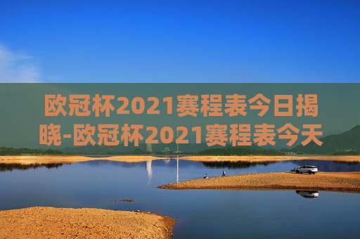 欧冠杯2021赛程表今日揭晓-欧冠杯2021赛程表今天比赛结果