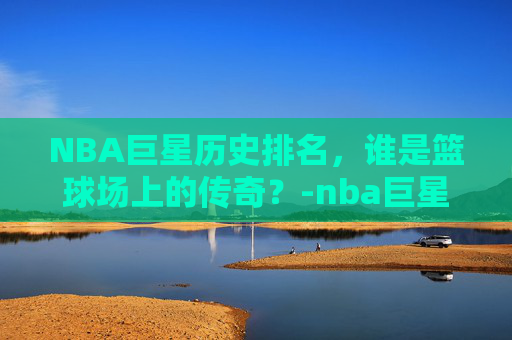 NBA巨星历史排名，谁是篮球场上的传奇？-nba巨星历史排名榜