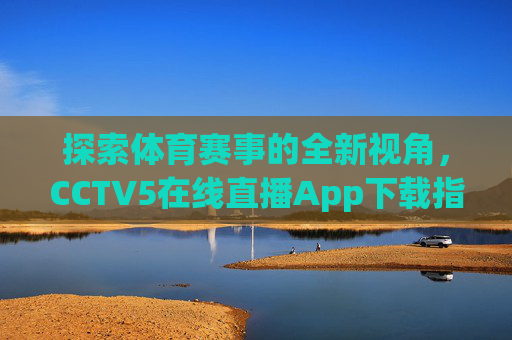 探索体育赛事的全新视角，CCTV5在线直播App下载指南-中央五台cctv5在线直播app下载