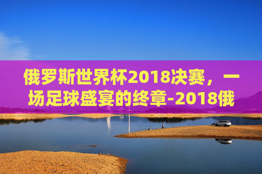 俄罗斯世界杯2018决赛，一场足球盛宴的终章-2018俄罗斯世界杯决赛完整版