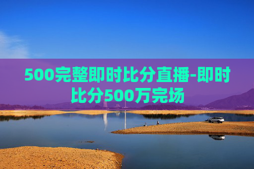 500完整即时比分直播-即时比分500万完场