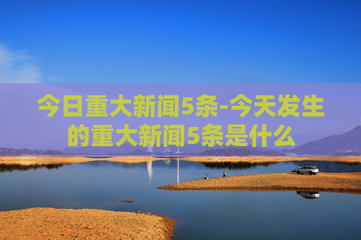 今日重大新闻5条-今天发生的重大新闻5条是什么
