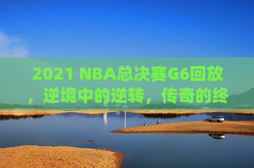 2021 NBA总决赛G6回放，逆境中的逆转，传奇的终章-2021nba总决赛回放g5