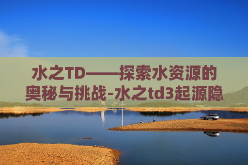 水之TD——探索水资源的奥秘与挑战-水之td3起源隐藏种族密码