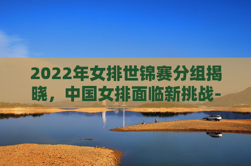 2022年女排世锦赛分组揭晓，中国女排面临新挑战-2022年女排世锦赛分组赛程