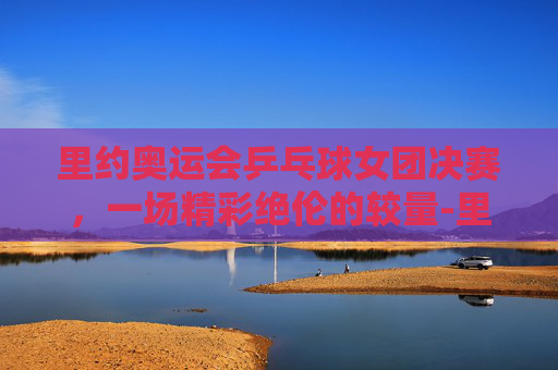 里约奥运会乒乓球女团决赛，一场精彩绝伦的较量-里约奥运会乒乓球女团决赛对阵名单