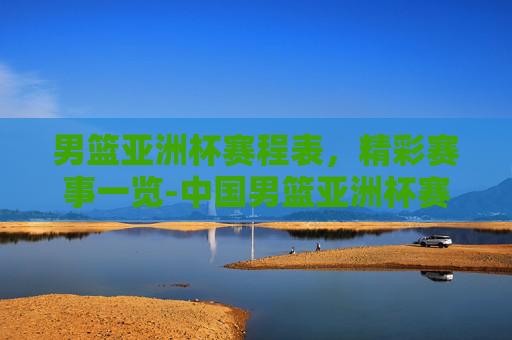男篮亚洲杯赛程表，精彩赛事一览-中国男篮亚洲杯赛程表