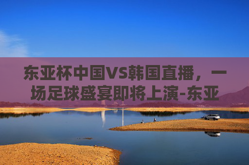 东亚杯中国VS韩国直播，一场足球盛宴即将上演-东亚杯中国vs韩国直播视频