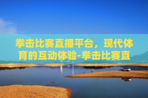拳击比赛直播平台，现代体育的互动体验-拳击比赛直播平台 现场直播