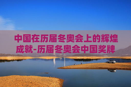 中国在历届冬奥会上的辉煌成就-历届冬奥会中国奖牌榜一览表