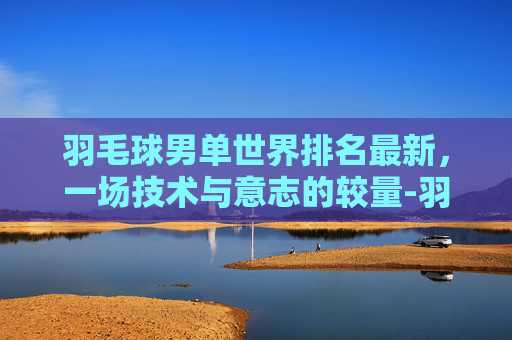 羽毛球男单世界排名最新，一场技术与意志的较量-羽毛球男单世界排名最新排名表