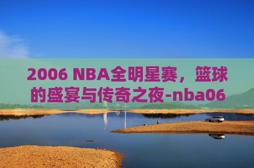 2006 NBA全明星赛，篮球的盛宴与传奇之夜-nba06年全明星赛