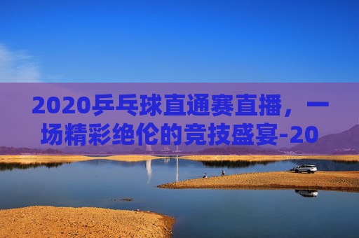 2020乒乓球直通赛直播，一场精彩绝伦的竞技盛宴-2020乒乓球直通赛直播回放