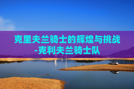 克里夫兰骑士的辉煌与挑战-克利夫兰骑士队