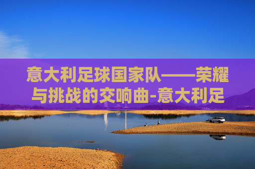 意大利足球国家队——荣耀与挑战的交响曲-意大利足球国家队主教练