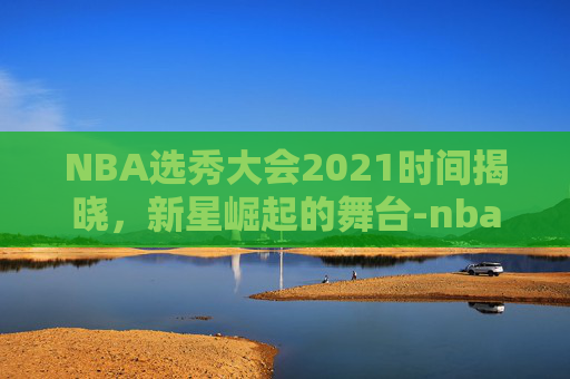 NBA选秀大会2021时间揭晓，新星崛起的舞台-nba选秀大会时间2020