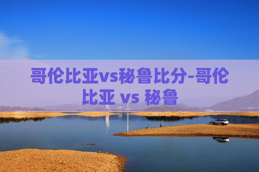 哥伦比亚vs秘鲁比分-哥伦比亚 vs 秘鲁