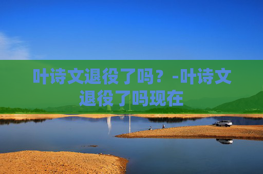 叶诗文退役了吗？-叶诗文退役了吗现在
