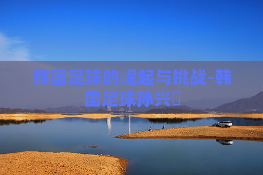 韩国足球的崛起与挑战-韩国足球孙兴慜