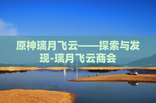 原神璃月飞云——探索与发现-璃月飞云商会