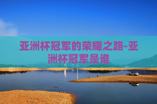 亚洲杯冠军的荣耀之路-亚洲杯冠军是谁