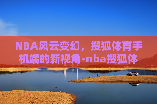 NBA风云变幻，搜狐体育手机端的新视角-nba搜狐体育手机搜狐体育NbA回放