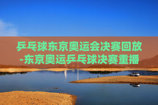 乒乓球东京奥运会决赛回放-东京奥运乒乓球决赛重播