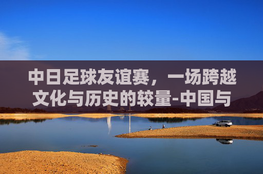 中日足球友谊赛，一场跨越文化与历史的较量-中国与日本足球比赛时间表