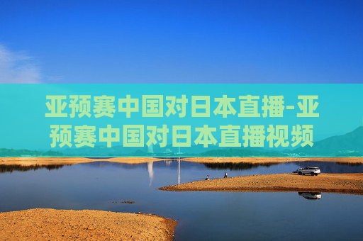 亚预赛中国对日本直播-亚预赛中国对日本直播视频